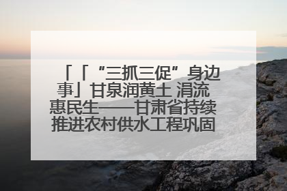 「“三抓三促”身边事」甘泉润黄土 涓流惠民生——甘肃省持续推进农村供水工程巩固提升项目建设