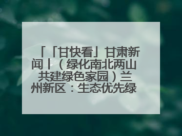 「甘快看」甘肃新闻丨（绿化南北两山 共建绿色家园）兰州新区：生态优先绿色发展 打造生态环保示范区