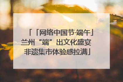 「网络中国节·端午」兰州“端”出文化盛宴 非遗集市体验感拉满