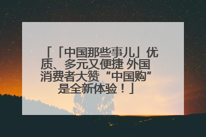 「中国那些事儿」优质、多元又便捷 外国消费者大赞“中国购”是全新体验！