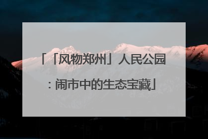 「风物郑州」人民公园：闹市中的生态宝藏