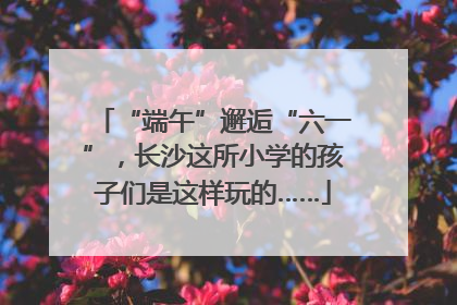 “端午”邂逅“六一”，长沙这所小学的孩子们是这样玩的……