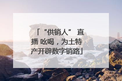 “供销人” 直播 吆喝，为土特产开辟数字销路