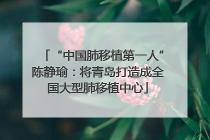 “中国肺移植第一人”陈静瑜：将青岛打造成全国大型肺移植中心