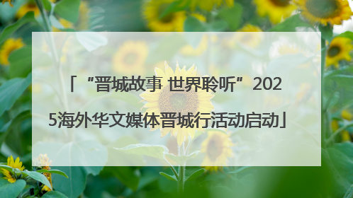 “晋城故事 世界聆听”2025海外华文媒体晋城行活动启动