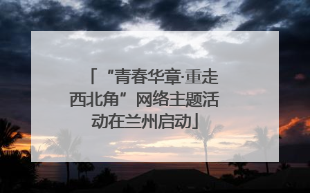 “青春华章·重走西北角”网络主题活动在兰州启动