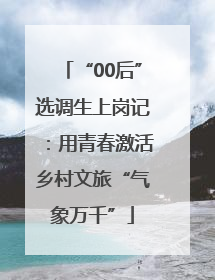 “00后”选调生上岗记：用青春激活乡村文旅“气象万千”