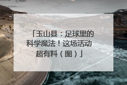 玉山县：足球里的科学魔法！这场活动超有料（图）