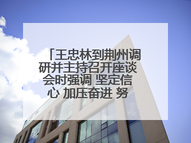 王忠林到荆州调研并主持召开座谈会时强调 坚定信心 加压奋进 努力当好江汉平原高质量发展排头兵