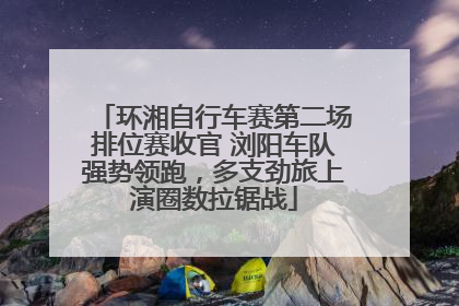 环湘自行车赛第二场排位赛收官 浏阳车队强势领跑，多支劲旅上演圈数拉锯战