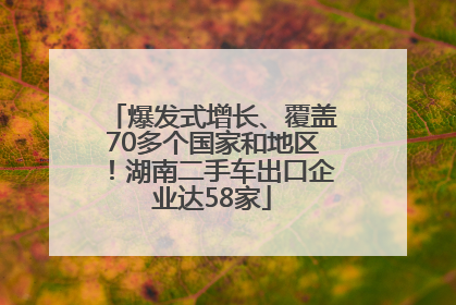 爆发式增长、覆盖70多个国家和地区！湖南二手车出口企业达58家