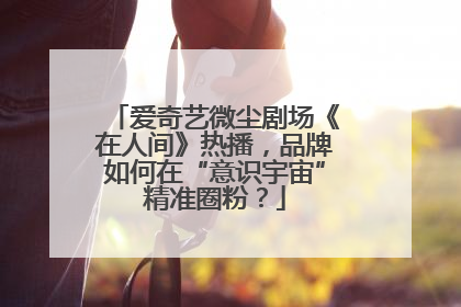 爱奇艺微尘剧场《在人间》热播，品牌如何在“意识宇宙”精准圈粉？