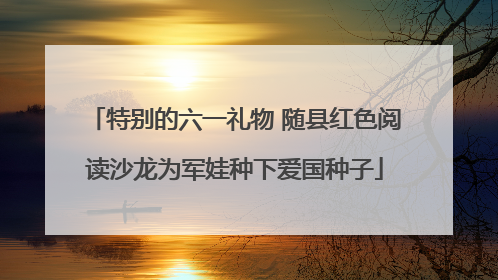 特别的六一礼物 随县红色阅读沙龙为军娃种下爱国种子