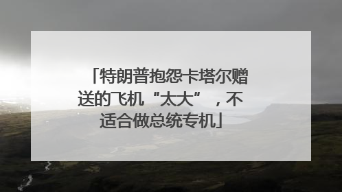 特朗普抱怨卡塔尔赠送的飞机“太大”，不适合做总统专机