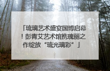 琉璃艺术盛宴国博启幕！彭青艾艺术馆携瑰丽之作绽放“琉光璃彩”