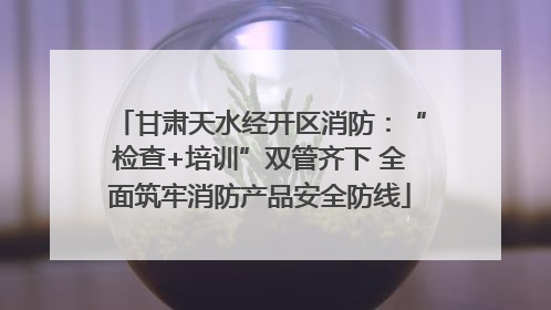 甘肃天水经开区消防：“检查+培训”双管齐下 全面筑牢消防产品安全防线