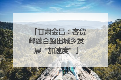 甘肃金昌：客货邮融合跑出城乡发展“加速度”