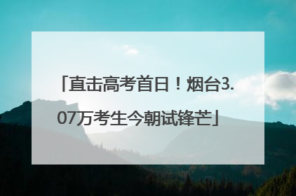 直击高考首日！烟台3.07万考生今朝试锋芒