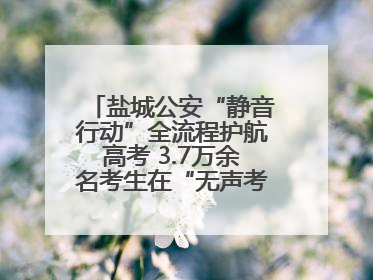 盐城公安“静音行动”全流程护航高考 3.7万余名考生在“无声考场”逐梦