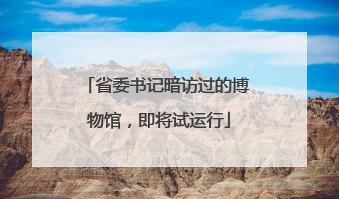 省委书记暗访过的博物馆，即将试运行