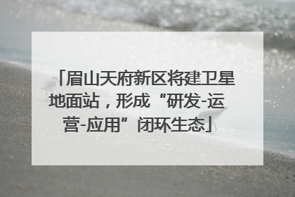 眉山天府新区将建卫星地面站，形成“研发-运营-应用”闭环生态
