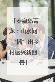 秦皇岛青龙：山水间“播”出乡村振兴新图景