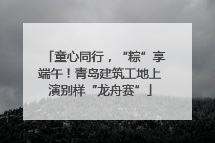 童心同行，“粽”享端午！青岛建筑工地上演别样“龙舟赛”