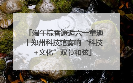 端午粽香邂逅六一童趣丨郑州科技馆奏响“科技+文化”双节和弦