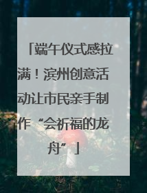 端午仪式感拉满！滨州创意活动让市民亲手制作“会祈福的龙舟”