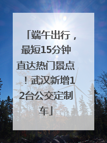端午出行，最短15分钟直达热门景点！武汉新增12台公交定制车