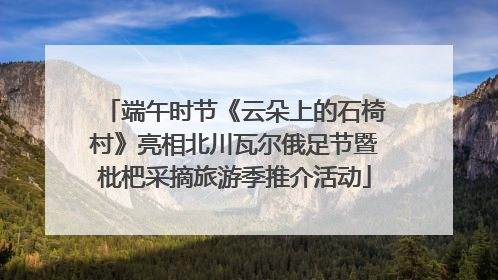 端午时节《云朵上的石椅村》亮相北川瓦尔俄足节暨枇杷采摘旅游季推介活动
