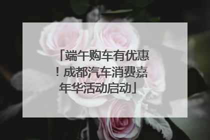 端午购车有优惠！成都汽车消费嘉年华活动启动