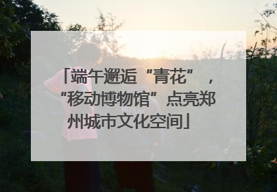 端午邂逅“青花”，“移动博物馆”点亮郑州城市文化空间