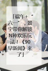 端午+“六一”，景宁带你解锁N种欢乐玩法！《90早新闻》来了