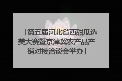 第五届河北省西甜瓜选美大赛暨京津冀农产品产销对接洽谈会举办