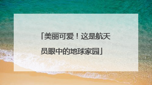 美丽可爱！这是航天员眼中的地球家园