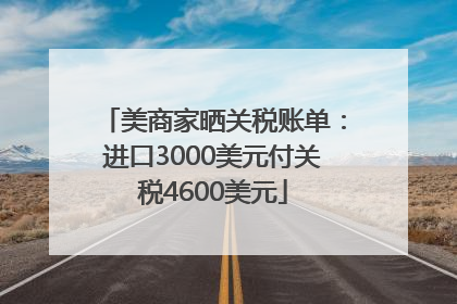 美商家晒关税账单：进口3000美元付关税4600美元