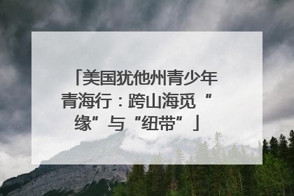 美国犹他州青少年青海行：跨山海觅“缘”与“纽带”
