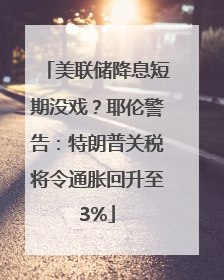 美联储降息短期没戏？耶伦警告：特朗普关税将令通胀回升至3%