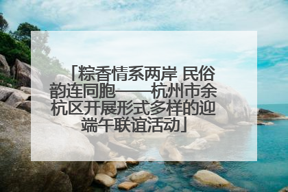 粽香情系两岸 民俗韵连同胞——杭州市余杭区开展形式多样的迎端午联谊活动
