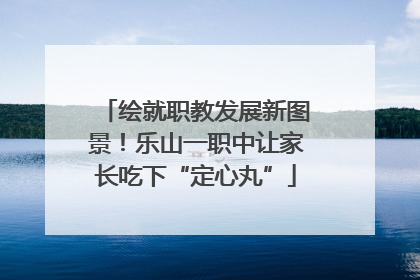 绘就职教发展新图景！乐山一职中让家长吃下“定心丸”