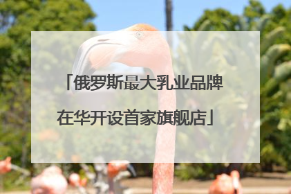 俄罗斯最大乳业品牌在华开设首家旗舰店