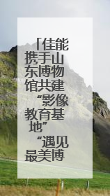 佳能携手山东博物馆共建“影像教育基地” “遇见最美博物馆”摄影大赛同步启幕