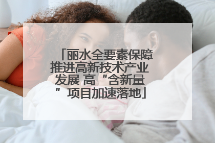丽水全要素保障推进高新技术产业发展 高“含新量”项目加速落地