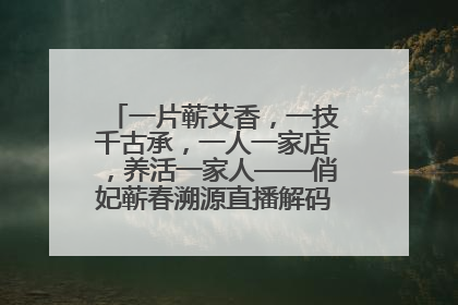 一片蕲艾香，一技千古承，一人一家店，养活一家人——俏妃蕲春溯源直播解码中医养生文化传承