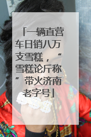 一辆直营车日销八万支雪糕，“雪糕论斤称”带火济南老字号