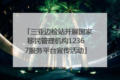 三亚边检站开展国家移民管理机构12367服务平台宣传活动
