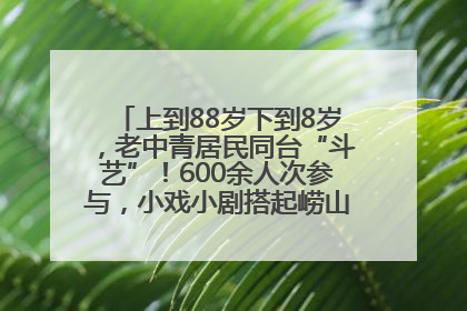 上到88岁下到8岁，老中青居民同台“斗艺”！600余人次参与，小戏小剧搭起崂山群众大舞台
