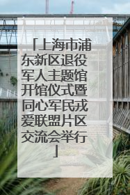 上海市浦东新区退役军人主题馆开馆仪式暨同心军民戎爱联盟片区交流会举行