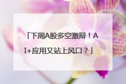 下周A股多空激辩！AI+应用又站上风口？